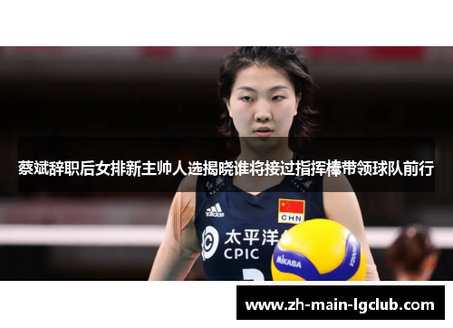 蔡斌辞职后女排新主帅人选揭晓谁将接过指挥棒带领球队前行