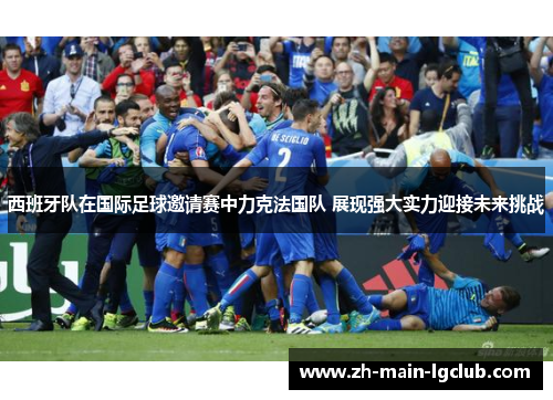 西班牙队在国际足球邀请赛中力克法国队 展现强大实力迎接未来挑战