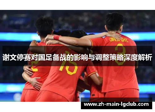 谢文停赛对国足备战的影响与调整策略深度解析