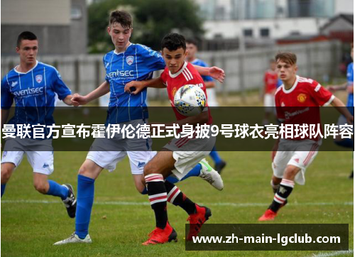 曼联官方宣布霍伊伦德正式身披9号球衣亮相球队阵容 曼联官方宣布霍伊伦德正式身披9号球衣亮相球队阵容
