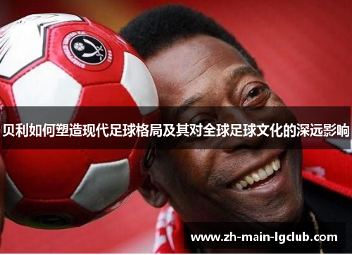 贝利如何塑造现代足球格局及其对全球足球文化的深远影响