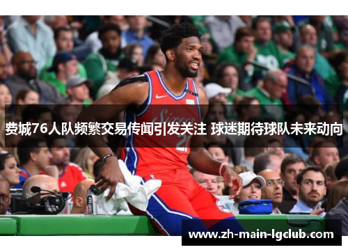 费城76人队频繁交易传闻引发关注 球迷期待球队未来动向