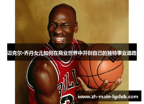 迈克尔·乔丹女儿如何在商业世界中开创自己的独特事业道路