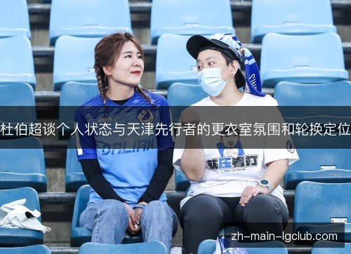 杜伯超谈个人状态与天津先行者的更衣室氛围和轮换定位 杜伯超谈个人状态与天津先行者的更衣室氛围和轮换定位