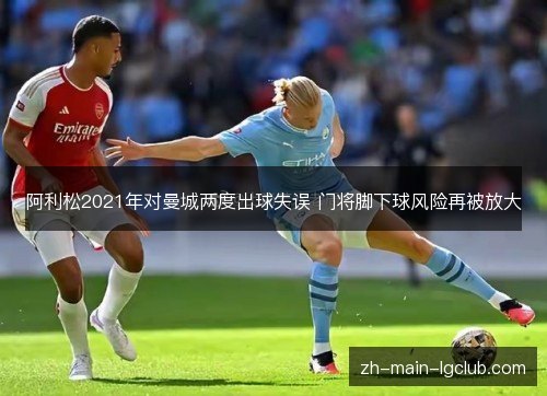 阿利松2021年对曼城两度出球失误 门将脚下球风险再被放大 阿利松2021年对曼城两度出球失误 门将脚下球风险再被放大